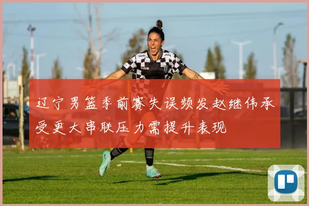 辽宁男篮季前赛失误频发赵继伟承受更大串联压力需提升表现